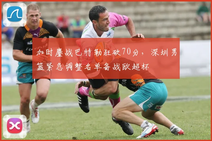 加时鏖战巴特勒狂砍70分,深圳男篮
