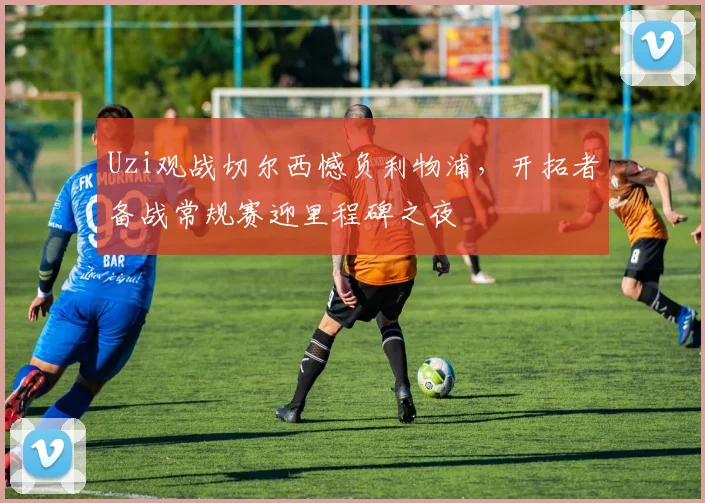 Uzi观战切尔西憾负利物浦,开拓者